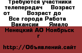 Требуются участники телепередач. › Возраст от ­ 18 › Возраст до ­ 60 - Все города Работа » Вакансии   . Ямало-Ненецкий АО,Ноябрьск г.